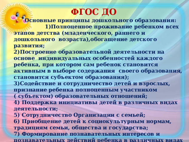 ФГОС ДО  Основные принципы дошкольного образования:  1)Полноценное проживание ребенком всех этапов детства (младенческого, раннего и дошкольного возраста),обогащение детского развития; 2)Построение образовательной деятельности на основе индивидуальных особенностей каждого ребенка, при котором сам ребенок становится активным в выборе содержания своего образования, становится субъектом образования); 3)Содействие и сотрудничество детей и взрослых, признание ребенка полноценным участником ( субъектом) образовательных отношений; 4) Поддержка инициативы детей в различных видах деятельности; 5) Сотрудничество Организации с семьей; 6) Приобщение детей к социокультурным нормам, традициям семьи, общества и государства; 7) Формирование познавательных интересов и познавательных действий ребенка в различных видах деятельности; 8) Возрастная адекватность дошкольного образования ( соответствие условий, требований, методов возрасту и особенностям развития); 9) Учет этнокультурной ситуации развития детей. 