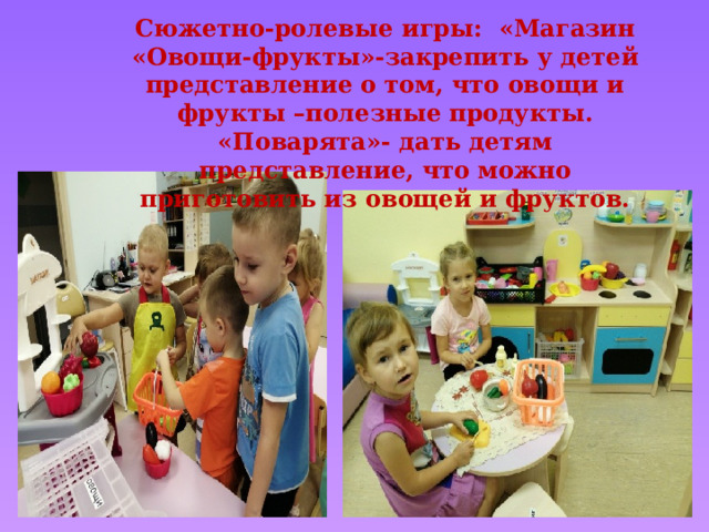 Сюжетно-ролевые игры: «Магазин «Овощи-фрукты»-закрепить у детей представление о том, что овощи и фрукты –полезные продукты. «Поварята»- дать детям представление, что можно приготовить из овощей и фруктов. 