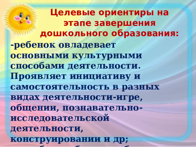 Целевые ориентиры на этапе завершения дошкольного образования: -ребенок овладевает основными культурными способами деятельности. Проявляет инициативу и самостоятельность в разных видах деятельности-игре, общении, познавательно-исследовательской деятельности, конструировании и др; способен выбирать себе род занятий и участников по совместной деятельности. 