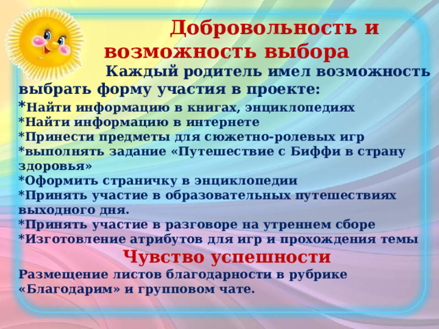  Добровольность и возможность выбора  Каждый родитель имел возможность выбрать форму участия в проекте: * Найти информацию в книгах, энциклопедиях *Найти информацию в интернете *Принести предметы для сюжетно-ролевых игр *выполнять задание «Путешествие с Биффи в страну здоровья» *Оформить страничку в энциклопедии *Принять участие в образовательных путешествиях выходного дня. *Принять участие в разговоре на утреннем сборе *Изготовление атрибутов для игр и прохождения темы Чувство успешности Размещение листов благодарности в рубрике «Благодарим» и групповом чате. 