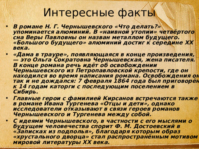 Интересные факты   В романе Н. Г. Чернышевского «Что делать?» упоминается алюминий. В «наивной утопии» четвёртого сна Веры Павловны он назван металлом будущего. «Большого будущего» алюминий достиг к середине XX века. «Дама в трауре», появляющаяся в конце произведения, — это Ольга Сократовна Чернышевская, жена писателя. В конце романа речь идёт об освобождении Чернышевского из Петропавловской крепости, где он находился во время написания романа. Освобождения он так и не дождался: 7 февраля 1864 года был приговорён к 14 годам каторги с последующим поселением в Сибирь. Главные герои с фамилией Кирсанов встречаются также в романе Ивана Тургенева «Отцы и дети», однако исследователи отказывают в связи героев романов Чернышевского и Тургенева между собой. С идеями Чернышевского, в частности с его мыслями о будущем человечества спорит Ф. М. Достоевский в «Записках из подполья», благодаря которым образ «хрустального дворца» стал распространённым мотивом мировой литературы XX века. 