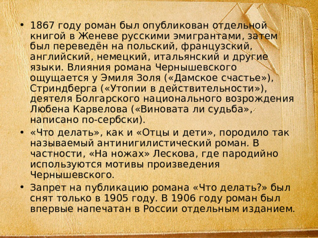 1867 году роман был опубликован отдельной книгой в Женеве русскими эмигрантами, затем был переведён на польский, французский, английский, немецкий, итальянский и другие языки. Влияния романа Чернышевского ощущается у Эмиля Золя («Дамское счастье»), Стриндберга («Утопии в действительности»), деятеля Болгарского национального возрождения Любена Карвелова («Виновата ли судьба», написано по-сербски). «Что делать», как и «Отцы и дети», породило так называемый антинигилистический роман. В частности, «На ножах» Лескова, где пародийно используются мотивы произведения Чернышевского. Запрет на публикацию романа «Что делать?» был снят только в 1905 году. В 1906 году роман был впервые напечатан в России отдельным изданием. 