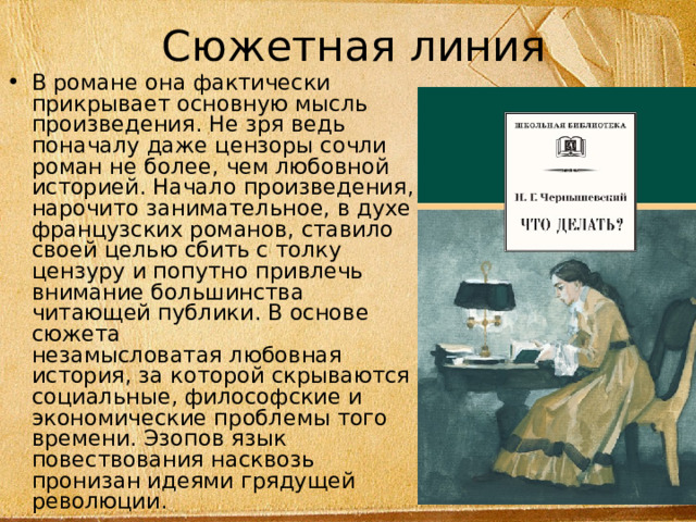Сюжетная линия В романе она фактически прикрывает основную мысль произведения. Не зря ведь поначалу даже цензоры сочли роман не более, чем любовной историей. Начало произведения, нарочито занимательное, в духе французских романов, ставило своей целью сбить с толку цензуру и попутно привлечь внимание большинства читающей публики. В основе сюжета незамысловатая любовная история, за которой скрываются социальные, философские и экономические проблемы того времени. Эзопов язык повествования насквозь пронизан идеями грядущей революции. 
