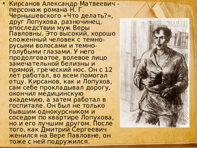 Кирсанов Александр Матвеевич - персонаж романа Н. Г. Чернышевского «Что делать?», друг Лопухова, разночинец, впоследствии муж Веры Павловны. Это высокий, хорошо сложенный человек с темно-русыми волосами и темно-голубыми глазами. У него продолговатое, волевое лицо замечательной белизны и прямой, греческий нос. Он с 12 лет работал, во всем помогал отцу. Кирсанов, как и Лопухов, сам себе прокладывал дорогу, окончил медицинскую академию, а затем работал в госпитале. Он был не только бывшим однокурсником и соседом по квартире Лопухова, но и его лучшим другом. После того, как Дмитрий Сергеевич женился на Вере Павловне, он тоже с ней подружился. 