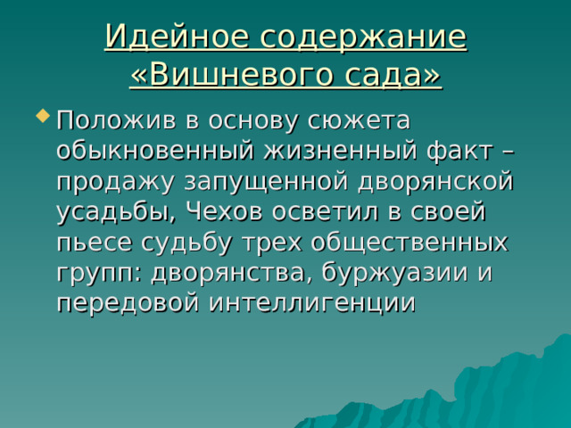 Идейное содержание «Вишневого сада» Положив в основу сюжета обыкновенный жизненный факт – продажу запущенной дворянской усадьбы, Чехов осветил в своей пьесе судьбу трех общественных групп: дворянства, буржуазии и передовой интеллигенции 