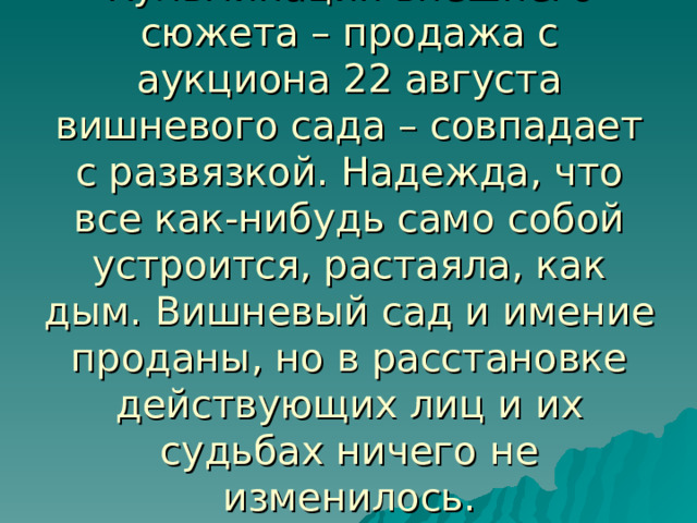 Кульминация внешнего сюжета – продажа с аукциона 22 августа вишневого сада – совпадает с развязкой. Надежда, что все как-нибудь само собой устроится, растаяла, как дым. Вишневый сад и имение проданы, но в расстановке действующих лиц и их судьбах ничего не изменилось. 