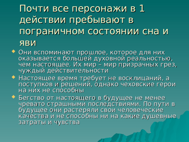Почти все персонажи в 1 действии пребывают в пограничном состоянии сна и яви Они вспоминают прошлое, которое для них оказывается большей духовной реальностью, чем настоящее. Их мир – мир призрачных грез, чуждый действительности Настоящее время требует не восклицаний, а поступков и решений, однако чеховские герои на них не способны Бегство от настоящего в будущее не менее чревато страшными последствиями. По пути в будущее они растеряли свои человеческие качества и не способны ни на какие душевные затраты и чувства  
