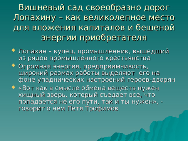 Вишневый сад своеобразно дорог Лопахину – как великолепное место для вложения капиталов и бешеной энергии приобретателя Лопахин – купец, промышленник, вышедший из рядов промышленного крестьянства Огромная энергия, предприимчивость, широкий размах работы выделяют его на фоне упаднических настроений героев-дворян «Вот как в смысле обмена веществ нужен хищный зверь, который съедает все, что попадается не его пути, так и ты нужен», - говорит о нем Петя Трофимов 