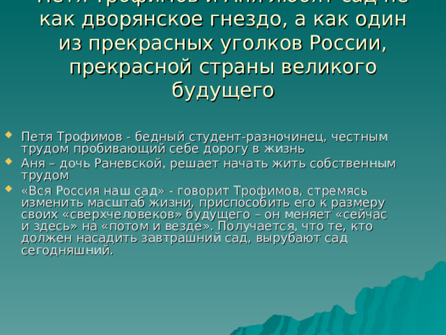 Петя Трофимов и Аня любят сад не как дворянское гнездо, а как один из прекрасных уголков России, прекрасной страны великого будущего Петя Трофимов - бедный студент-разночинец, честным трудом пробивающий себе дорогу в жизнь Аня – дочь Раневской, решает начать жить собственным трудом «Вся Россия наш сад» - говорит Трофимов, стремясь изменить масштаб жизни, приспособить его к размеру своих «сверхчеловеков» будущего – он меняет «сейчас и здесь» на «потом и везде». Получается, что те, кто должен насадить завтрашний сад, вырубают сад сегодняшний. 