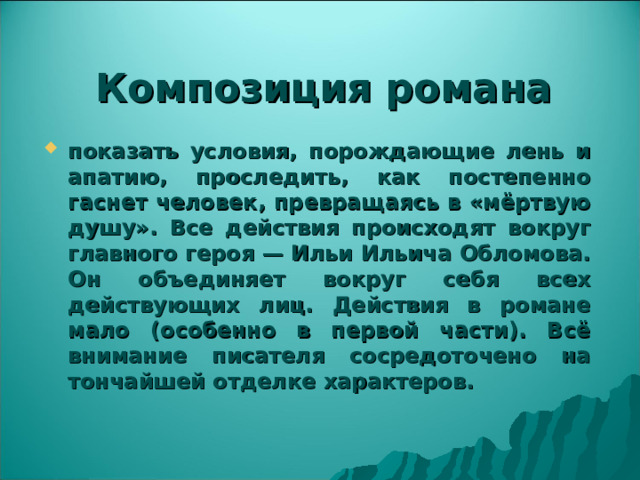 Композиция романа показать условия, порождающие лень и апатию, проследить, как постепенно гаснет человек, превращаясь в «мёртвую душу». Все действия происходят вокруг главного героя — Ильи Ильича Обломова. Он объединяет вокруг себя всех действующих лиц. Действия в романе мало (особенно в первой части). Всё внимание писателя сосредоточено на тончайшей отделке характеров. 