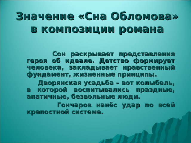 Значение «Сна Обломова» в композиции романа  Сон раскрывает представления героя об идеале. Детство формирует человека, закладывает нравственный фундамент, жизненные принципы.  Дворянская усадьба – вот колыбель, в которой воспитывались праздные, апатичные, безвольные люди.  Гончаров нанёс удар по всей крепостной системе.  