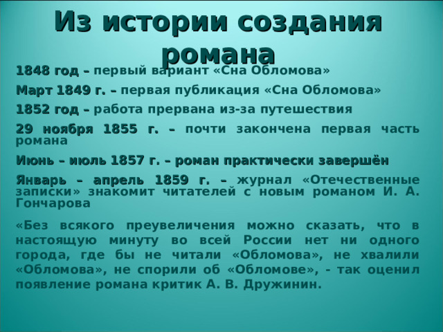 Из истории создания романа 1848 год – первый вариант «Сна Обломова» Март 1849 г. – первая публикация «Сна Обломова» 1852 год – работа прервана из-за путешествия 29 ноября 1855 г. – почти закончена первая часть романа Июнь – июль 1857 г. – роман практически завершён Январь – апрель 1859 г. – журнал «Отечественные записки» знакомит читателей с новым романом И. А. Гончарова «Без всякого преувеличения можно сказать, что в настоящую минуту во всей России нет ни одного города, где бы не читали «Обломова», не хвалили «Обломова», не спорили об «Обломове», - так оценил появление романа критик А. В. Дружинин.  