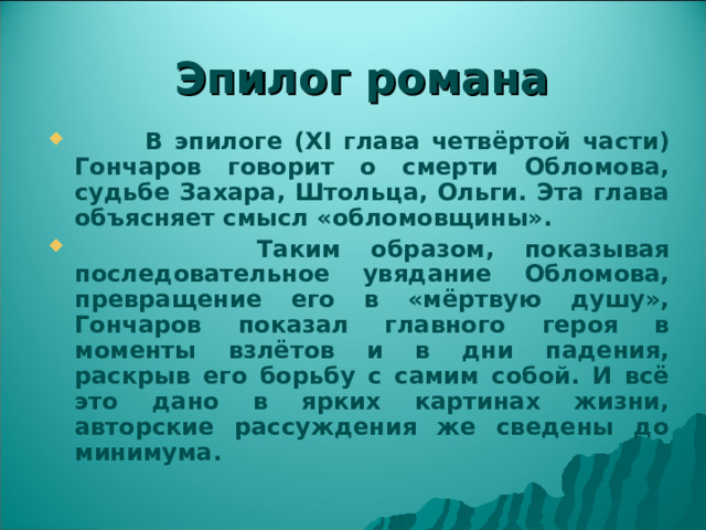 Эпилог романа  В эпилоге ( XI глава четвёртой части) Гончаров говорит о смерти Обломова, судьбе Захара, Штольца, Ольги. Эта глава объясняет смысл «обломовщины».  Таким образом, показывая последовательное увядание Обломова, превращение его в «мёртвую душу», Гончаров показал главного героя в моменты взлётов и в дни падения, раскрыв его борьбу с самим собой. И всё это дано в ярких картинах жизни, авторские рассуждения же сведены до минимума. 