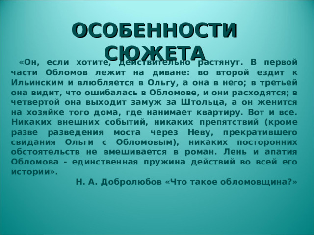 ОСОБЕННОСТИ СЮЖЕТА  «Он, если хотите, действительно растянут. В первой части Обломов лежит на диване: во второй ездит к Ильинским и влюбляется в Ольгу, а она в него; в третьей она видит, что ошибалась в Обломове, и они расходятся; в четвертой она выходит замуж за Штольца, а он женится на хозяйке того дома, где нанимает квартиру. Вот и все. Никаких внешних событий, никаких препятствий (кроме разве разведения моста через Неву, прекратившего свидания Ольги с Обломовым), никаких посторонних обстоятельств не вмешивается в роман. Лень и апатия Обломова - единственная пружина действий во всей его истории». Н. А. Добролюбов «Что такое обломовщина?»  