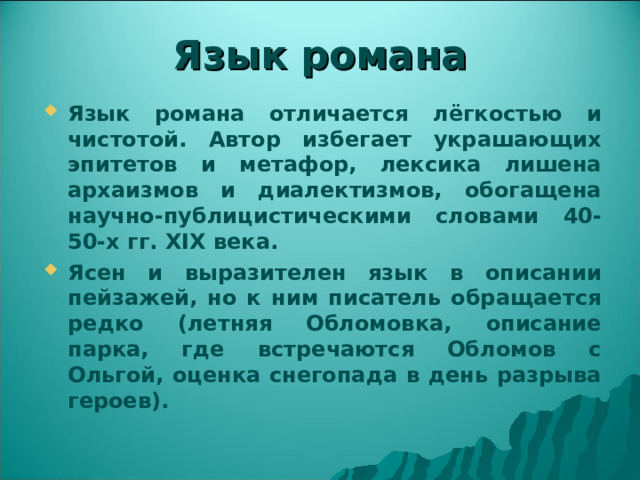 Язык романа Язык романа отличается лёгкостью и чистотой. Автор избегает украшающих эпитетов и метафор, лексика лишена архаизмов и диалектизмов, обогащена научно-публицистическими словами 40-50-х гг. XIX века. Ясен и выразителен язык в описании пейзажей, но к ним писатель обращается редко (летняя Обломовка, описание парка, где встречаются Обломов с Ольгой, оценка снегопада в день разрыва героев). 