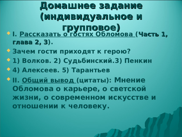 Домашнее задание (индивидуальное и групповое) I. Рассказать о гостях Обломова ( Часть 1, глава 2, 3 ). Зачем гости приходят к герою? 1) Волков. 2) Судьбинский.3) Пенкин 4) Алексеев. 5) Тарантьев II. Общий вывод (цитаты): Мнение Обломова о карьере, о светской жизни, о современном искусстве и отношении к человеку.   