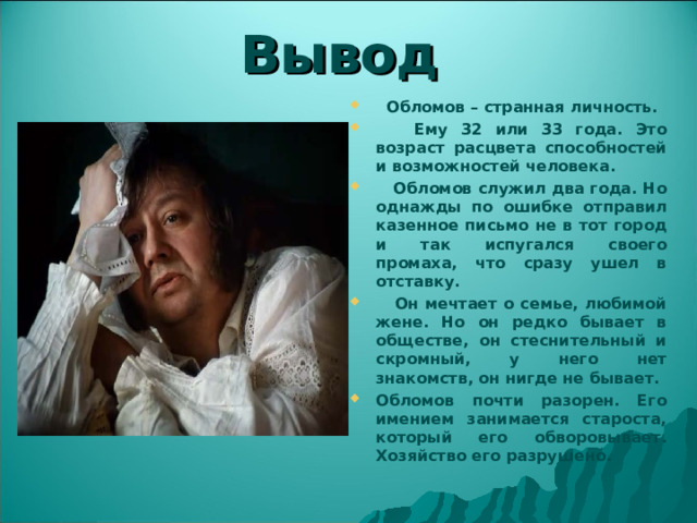 Вывод  Обломов – странная личность.  Ему 32 или 33 года. Это возраст расцвета способностей и возможностей человека.  Обломов служил два года. Но однажды по ошибке отправил казенное письмо не в тот город и так испугался своего промаха, что сразу ушел в отставку.  Он мечтает о семье, любимой жене. Но он редко бывает в обществе, он стеснительный и скромный, у него нет знакомств, он нигде не бывает. Обломов почти разорен. Его имением занимается староста, который его обворовывает. Хозяйство его разрушено. 