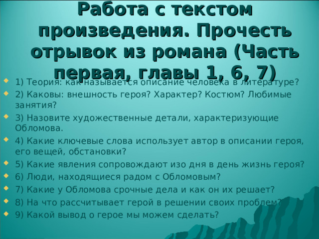 Работа с текстом произведения. Прочесть отрывок из романа (Часть первая, главы 1, 6, 7) 1) Теория: как называется описание человека в литературе? 2) Каковы: внешность героя? Характер? Костюм? Любимые занятия? 3) Назовите художественные детали, характеризующие Обломова. 4) Какие ключевые слова использует автор в описании героя, его вещей, обстановки? 5) Какие явления сопровождают изо дня в день жизнь героя? 6) Люди, находящиеся радом с Обломовым? 7) Какие у Обломова срочные дела и как он их решает? 8) На что рассчитывает герой в решении своих проблем? 9) Какой вывод о герое мы можем сделать?  
