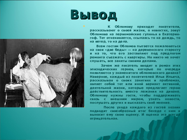 Вывод  К Обломову приходят посетители, рассказывают о своей жизни, о новостях, зовут Обломова на первомайские гулянья в Екатерин-гоф. Тот отнекивается, ссылаясь то на дождь, то на ветер, то на дела.  Всем гостям Обломов пытается пожаловаться на свои «две беды» — на деревенского старосту и на то, что его заставляют под предлогом ремонта съезжать с квартиры. Но никто не хочет слушать, все заняты своими делами.  Зачем же писатель вводит в роман этих эпизодических героев, которые по очереди появляются у знаменитого обломовского дивана? Наверное, каждый из посетителей Ильи Ильича, рассказывая о своих занятиях и проблемах, являет собой тот или иной вариант активной, деятельной жизни, которые предлагает герою действительность вместо лежания на диване. Обломову нужны гости, чтобы поддерживать связь с внешним миром, узнать новости, послушать других и высказать своё мнение.  После ухода каждого из гостей хозяин подводит своеобразный итог беседе с ним и выносит ему свою оценку. И оценка эта всегда отрицательная. 