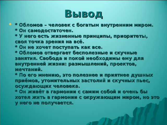 Вывод * Обломов – человек с богатым внутренним миром.  * Он самодостаточен.  * У него есть жизненные принципы, приоритеты, своя точка зрения на всё.  * Он не хочет поступать как все.  * Обломов отвергает бесполезные и скучные занятия. Свобода и покой необходимы ему для внутренней жизни: размышлений, проектов, мечтаний.  * По его мнению, это полезнее и приятнее душных приёмов, утомительных застолий и скучных пьес, осуждающих человека.  * Он живёт в гармонии с самим собой и очень бы хотел жить в гармонии с окружающим миром, но это у него не получается.  