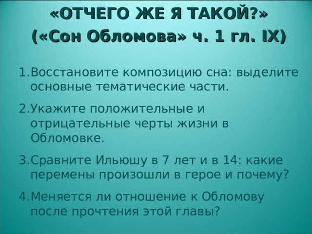 «ОТЧЕГО ЖЕ Я ТАКОЙ?» («Сон Обломова» ч. 1 гл. IX )  Восстановите композицию сна: выделите основные тематические части. Укажите положительные и отрицательные черты жизни в Обломовке. Сравните Ильюшу в 7 лет и в 14: какие перемены произошли в герое и почему? Меняется ли отношение к Обломову после прочтения этой главы?  
