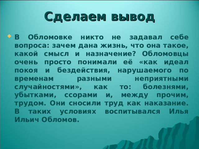 Сделаем вывод В Обломовке никто не задавал себе вопроса: зачем дана жизнь, что она такое, какой смысл и назначение? Обломовцы очень просто понимали её «как идеал покоя и бездействия, нарушаемого по временам разными неприятными случайностями», как то: болезнями, убытками, ссорами и, между прочим, трудом. Они сносили труд как наказание. В таких условиях воспитывался Илья Ильич Обломов.  