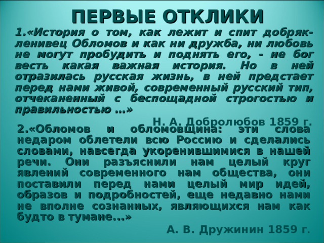 ПЕРВЫЕ ОТКЛИКИ 1 .«История о том, как лежит и спит добряк-ленивец Обломов и как ни дружба, ни любовь не могут пробудить и поднять его, - не бог весть какая важная история. Но в ней отразилась русская жизнь, в ней предстает перед нами живой, современный русский тип, отчеканенный с беспощадной строгостью и правильностью …» Н. А. Добролюбов 1859 г. 2.«Обломов и обломовщина: эти слова недаром облетели всю Россию и сделались словами, навсегда укоренившимися в нашей речи. Они разъяснили нам целый круг явлений современного нам общества, они поставили перед нами целый мир идей, образов и подробностей, еще недавно нами не вполне сознанных, являющихся нам как будто в тумане...» А. В. Дружинин 1859 г .  