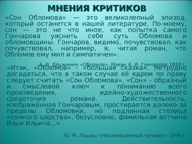 МНЕНИЯ КРИТИКОВ «Сон Обломова» — это великолепный эпизод, который останется в нашей литературе. По-моему, сон — это не что иное, как попытка самого Гончарова уяснить себе суть Обломова и обломовщины. Гончаров, видимо, почувствовал, как почувствовал, например, я, читая роман, что Обломов ему мил и симпатичен». А. В. Дружинин «Обломов». Роман А. И. Гончарова 1859 г. «Итак, «Обломов» - «большая сказка». Нетрудно догадаться, что в таком случае её ядром по праву следует считать «Сон Обломова». «Сон» - образный и смысловой ключ к пониманию всего произведения, идейно-художественного средоточия романа. Действительность, изображённая Гончаровым, простирается далеко за пределы Обломовки, но подлинная столица «сонного царства», безусловно, фамильная вотчина Ильи Ильича...» Ю. М. Лощиц «Несовершенный человек» 1996 г .  