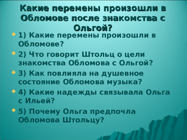 Какие перемены произошли в Обломове после знакомства с Ольгой? 1) Какие перемены произошли в Обломове? 2) Что говорит Штольц о цели знакомства Обломова с Ольгой? 3) Как повлияла на душевное состояние Обломова музыка? 4) Какие надежды связывала Ольга с Ильей? 5) Почему Ольга предпочла Обломова Штольцу? 