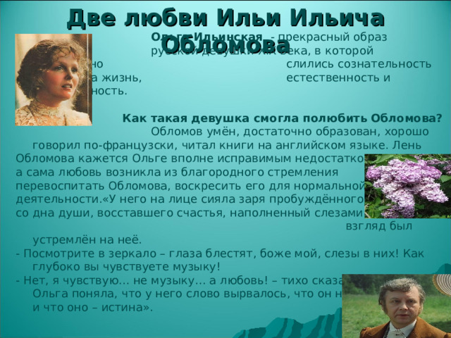 Две любви Ильи Ильича Обломова     Ольга Ильинская - прекрасный образ     русской девушки XIX века, в которой гармонично     слились сознательность взгляда на жизнь,     естественность и женственность.  Как такая девушка смогла полюбить Обломова?      Обломов умён, достаточно образован, хорошо говорил по-французски, читал книги на английском языке. Лень Обломова кажется Ольге вполне исправимым недостатком, а сама любовь возникла из благородного стремления перевоспитать Обломова, воскресить его для нормальной деятельности.«У него на лице сияла заря пробуждённого, со дна души, восставшего счастья, наполненный слезами взгляд был устремлён на неё. - Посмотрите в зеркало – глаза блестят, боже мой, слезы в них! Как глубоко вы чувствуете музыку! - Нет, я чувствую… не музыку… а любовь! – тихо сказал Обломов. Ольга поняла, что у него слово вырвалось, что он не властен в нём и что оно – истина». 