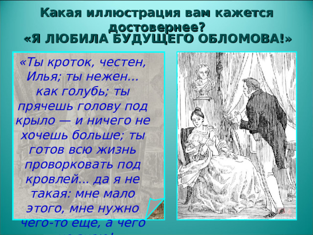 Какая иллюстрация вам кажется достовернее? «Я ЛЮБИЛА БУДУЩЕГО ОБЛОМОВА!» «Ты кроток, честен, Илья; ты нежен... как голубь; ты прячешь голову под крыло — и ничего не хочешь больше; ты готов всю жизнь проворковать под кровлей... да я не такая: мне мало этого, мне нужно чего-то еще, а чего — не знаю!»   