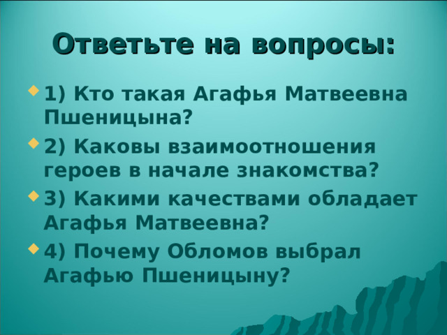Ответьте на вопросы: 1) Кто такая Агафья Матвеевна Пшеницына? 2) Каковы взаимоотношения героев в начале знакомства? 3) Какими качествами обладает Агафья Матвеевна? 4) Почему Обломов выбрал Агафью Пшеницыну? 