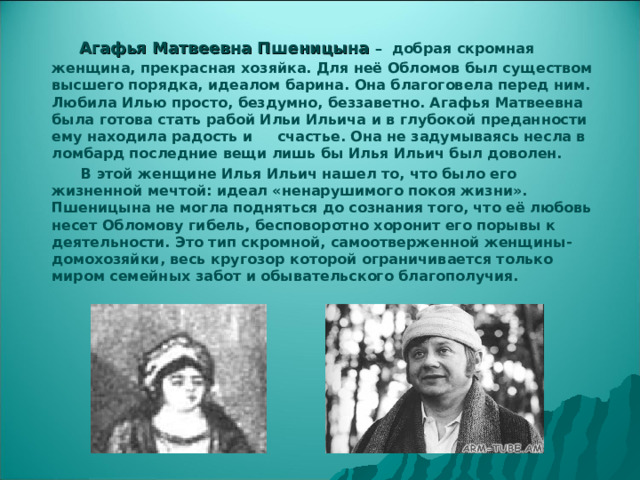   Агафья Матвеевна Пшеницына – добрая скромная женщина, прекрасная хозяйка. Для неё Обломов был существом высшего порядка, идеалом барина. Она благоговела перед ним. Любила Илью просто, бездумно, беззаветно. Агафья Матвеевна была готова стать рабой Ильи Ильича и в глубокой преданности ему находила радость и счастье. Она не задумываясь несла в ломбард последние вещи лишь бы Илья Ильич был доволен.   В этой женщине Илья Ильич нашел то, что было его жизненной мечтой: идеал «ненарушимого покоя жизни». Пшеницына не могла подняться до сознания того, что её любовь несет Обломову гибель, бесповоротно хоронит его порывы к деятельности. Это тип скромной, самоотверженной женщины-домохозяйки, весь кругозор которой ограничивается только миром семейных забот и обывательского благополучия. 