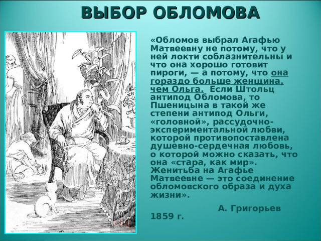 ВЫБОР ОБЛОМОВА «Обломов выбрал Агафью Матвеевну не потому, что у ней локти соблазнительны и что она хорошо готовит пироги, — а потому, что она гораздо больше женщина, чем Ольга. Если Штольц антипод Обломова, то Пшеницына в такой же степени антипод Ольги, «головной», рассудочно-экспериментальной любви, которой противопоставлена душевно-сердечная любовь, о которой можно сказать, что она «стара, как мир». Женитьба на Агафье Матвеевне — это соединение обломовского образа и духа жизни».  А. Григорьев 1859 г.  