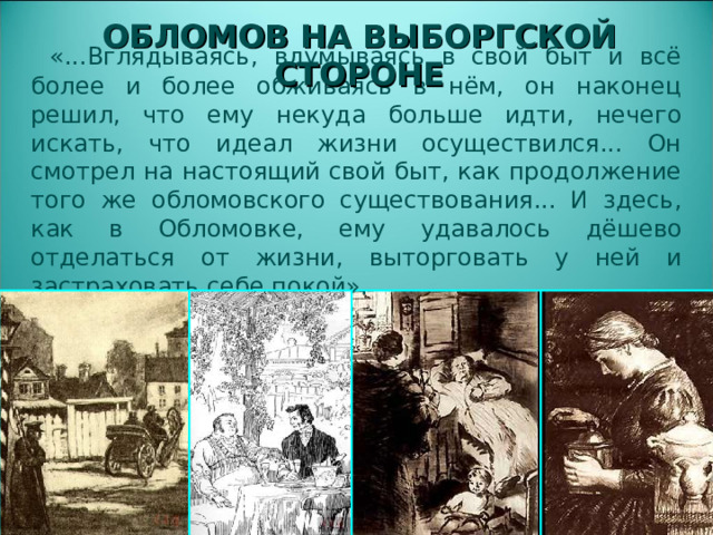 ОБЛОМОВ НА ВЫБОРГСКОЙ СТОРОНЕ  «...Вглядываясь, вдумываясь в свой быт и всё более и более обживаясь в нём, он наконец решил, что ему некуда больше идти, нечего искать, что идеал жизни осуществился... Он смотрел на настоящий свой быт, как продолжение того же обломовского существования... И здесь, как в Обломовке, ему удавалось дёшево отделаться от жизни, выторговать у ней и застраховать себе покой».  