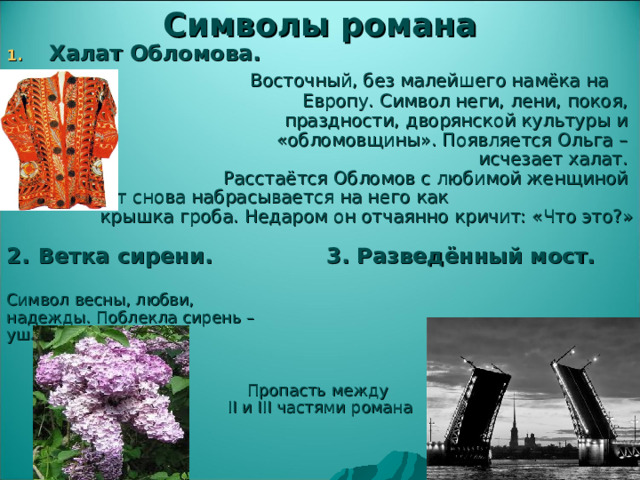 Символы романа Халат Обломова.     Восточный, без малейшего намёка на     Европу. Символ неги, лени, покоя, праздности, дворянской культуры и «обломовщины». Появляется Ольга – исчезает халат. Расстаётся Обломов с любимой женщиной – халат снова набрасывается на него как    крышка гроба. Недаром он отчаянно кричит: «Что это?»    2.  Ветка сирени.   3. Разведённый мост.  Символ весны, любви, надежды. Поблекла сирень – ушла надежда. Пропасть между II и III частями романа 