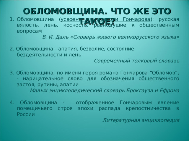 Обломовщина ( усвоено из повести Гончарова ): русская вялость, лень, косность, равнодушие к общественным вопросам В. И. Даль «Словарь живого великорусского языка» 2. Обломовщина - апатия, безволие, состояние бездеятельности и лень Современный толковый слова рь 3. Обломовщина, по имени героя романа Гончарова “Обломов”, - нарицательное слово для обозначения общественного застоя, рутины, апатии Малый энциклопедический словарь Брокгауза и Ефрона 4. Обломовщина - отображенное Гончаровым явление помещичьего строя эпохи распада крепостничества в России Литературная энциклопедия ОБЛОМОВЩИНА. ЧТО ЖЕ ЭТО ТАКОЕ?  