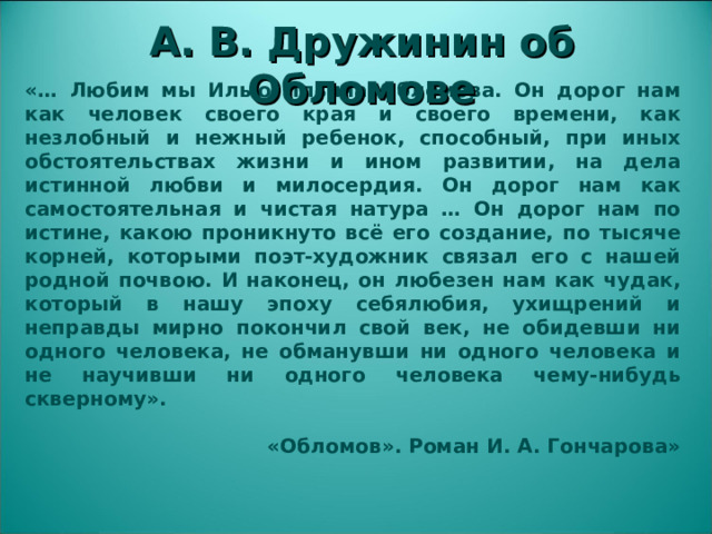 А. В. Дружинин об Обломове «… Любим мы Илью Ильича Обломова. Он дорог нам как человек своего края и своего времени, как незлобный и нежный ребенок, способный, при иных обстоятельствах жизни и ином развитии, на дела истинной любви и милосердия. Он дорог нам как самостоятельная и чистая натура … Он дорог нам по истине, какою проникнуто всё его создание, по тысяче корней, которыми поэт-художник связал его с нашей родной почвою. И наконец, он любезен нам как чудак, который в нашу эпоху себялюбия, ухищрений и неправды мирно покончил свой век, не обидевши ни одного человека, не обманувши ни одного человека и не научивши ни одного человека чему-нибудь скверному».   «Обломов». Роман И. А. Гончарова»  