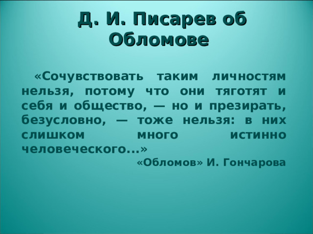 Д. И. Писарев об Обломове  «Сочувствовать таким личностям нельзя, потому что они тяготят и себя и общество, — но и презирать, безусловно, — тоже нельзя: в них слишком много истинно человеческого...» «Обломов» И. Гончарова  