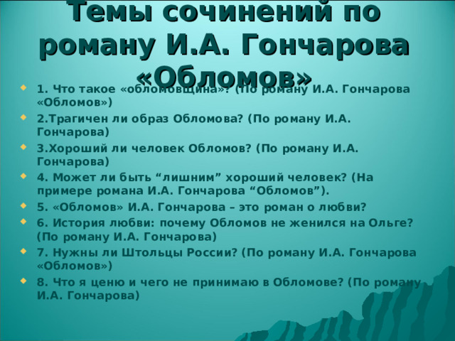 Темы сочинений по роману И.А. Гончарова «Обломов» 1. Что такое «обломовщина»? (По роману И.А. Гончарова «Обломов») 2.Трагичен ли образ Обломова? (По роману И.А. Гончарова) 3.Хороший ли человек Обломов? (По роману И.А. Гончарова) 4. Может ли быть “лишним” хороший человек? (На примере романа И.А. Гончарова “Обломов”). 5. «Обломов» И.А. Гончарова – это роман о любви? 6. История любви: почему Обломов не женился на Ольге? (По роману И.А. Гончарова) 7. Нужны ли Штольцы России? (По роману И.А. Гончарова «Обломов») 8. Что я ценю и чего не принимаю в Обломове? (По роману И.А. Гончарова) 