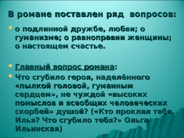В романе поставлен ряд вопросов: о подлинной дружбе, любви; о гуманизме; о равноправии женщины; о настоящем счастье.  Главный вопрос романа : Что сгубило героя, наделённого «пылкой головой, гуманным сердцем», не чуждой «высоких помыслов и всеобщих человеческих скорбей» душой? («Кто проклял тебя, Илья? Что сгубило тебя?» Ольга Ильинская)  