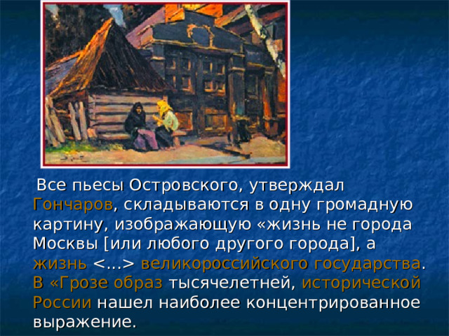  Все пьесы Островского, утверждал Гончаров , складываются в одну громадную картину, изображающую «жизнь не города Москвы [ или любого другого города ] , а жизнь  великороссийского государства . В «Грозе образ тысячелетней, исторической России нашел наиболее концентрированное выражение. 