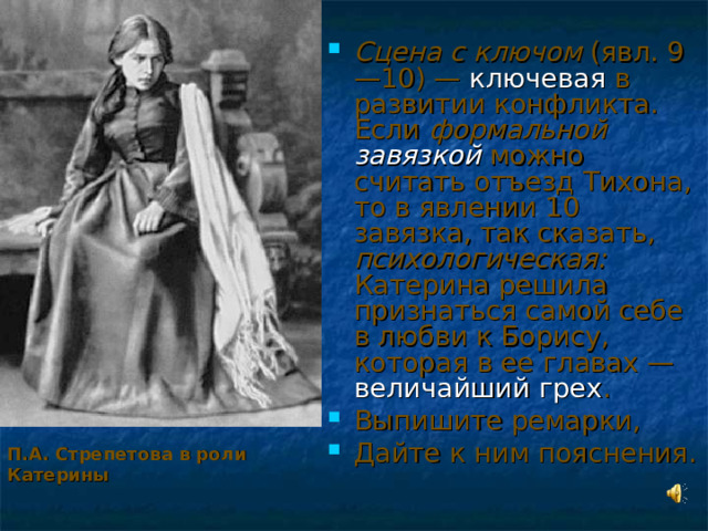 Сцена с ключом (явл. 9—10) — ключевая в развитии конфликта. Если формальной завязкой можно считать отъезд Тихона, то в явлении 10 завязка, так сказать, психологическая: Катерина решила признаться самой себе в любви к Борису, которая в ее главах — величайший грех . Выпишите ремарки, Дайте к ним пояснения. П.А. Стрепетова в роли Катерины  