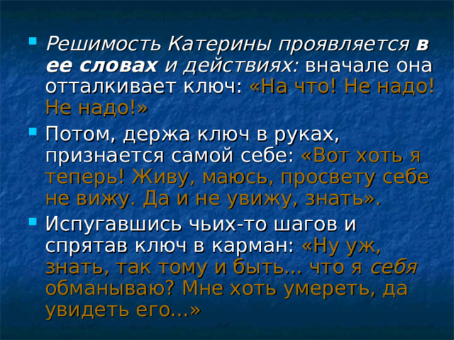 Решимость Катерины проявляется в ее словах и действиях: вначале она отталкивает ключ: «На что! Не надо! Не надо!» Потом, держа ключ в руках, признается самой себе: «Вот хоть я теперь! Живу, маюсь, просвету себе не вижу. Да и не увижу, знать». Испугавшись чьих-то шагов и спрятав ключ в карман: «Ну уж, знать, так тому и быть... что я себя обманываю? Мне хоть умереть, да увидеть его...» 