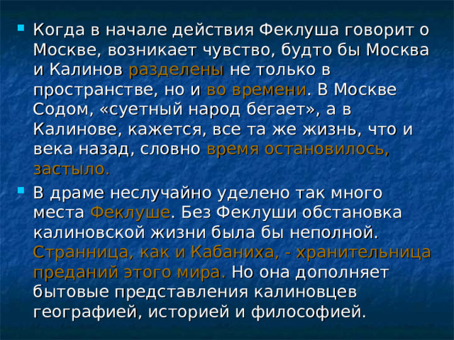 Когда в начале действия Феклуша говорит о Москве, возникает чувство, будто бы Москва и Калинов разделены не только в пространстве, но и во времени . В Москве Содом, «суетный народ бегает», а в Калинове, кажется, все та же жизнь, что и века назад, словно время остановилось, застыло. В драме неслучайно уделено так много места Феклуше . Без Феклуши обстановка калиновской жизни была бы неполной. Странница, как и Кабаниха, - хранительница преданий этого мира. Но она дополняет бытовые представления калиновцев географией, историей и философией.  