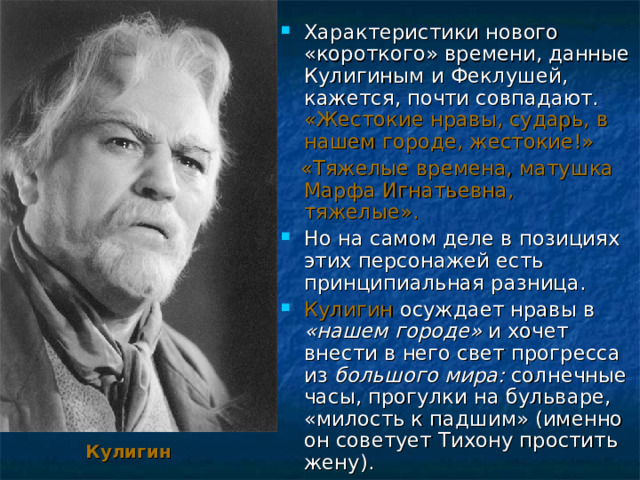 Характеристики нового «короткого» времени, данные Кулигиным и Феклушей, кажется, почти совпадают. «Жестокие нравы, сударь, в нашем городе, жестокие!»  «Тяжелые времена, матушка Марфа Игнатьевна, тяжелые». Но на самом деле в позициях этих персонажей есть принципиальная разница. Кулигин осуждает нравы в «нашем городе» и хочет внести в него свет прогресса из большого мира: солнечные часы, прогулки на бульваре, «милость к падшим» (именно он советует Тихону простить жену). Кулигин 