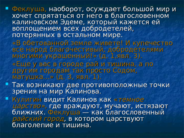 Феклуша, наоборот, осуждает большой мир и хочет спрятаться от него в благословенном калиновском Эдеме, который кажется ей воплощением всех добродетелей, потерянных в остальном мире.  «В обетованной земле живете! И купечество все народ благочестивый, добродетелями многими украшенный!» (д. 1,явл. 3).  «Еще у вас в городе рай и тишина, а по другим городам так просто Содом, матушка...» (д. 3, явл. 1). Так возникают две противоположные точки зрения на мир Калинова. Кулигин видит Калинов как « темное царство»,  где враждуют, мучают, истязают ближних. Феклуша — как благословенный райский город , в котором царствуют благолепие и тишина. 