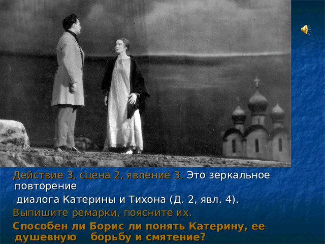  Действие 3, сцена 2, явление 3. Это зеркальное повторение  диалога Катерины и Тихона (Д. 2, явл. 4).  Выпишите ремарки, поясните их.  Способен ли Борис ли понять Катерину, ее душевную борьбу и смятение? 