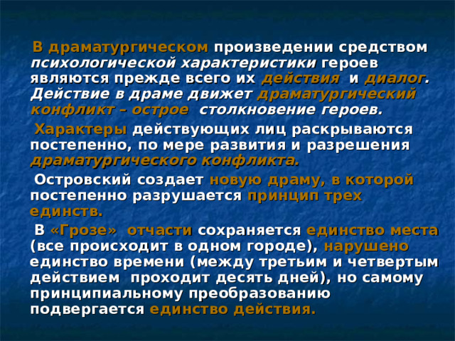  В драматургическом произведении средством психологической характеристики героев являются прежде всего их действия и диалог . Действие в драме движет драматургический конфликт – острое столкновение героев.  Характеры действующих лиц раскрываются постепенно, по мере развития и разрешения драматургического конфликта.  Островский создает новую драму, в которой постепенно разрушается принцип трех единств.  В «Грозе»  отчасти сохраняется единство места (все происходит в одном городе), нарушено единство времени (между третьим и четвертым действием проходит десять дней), но самому принципиальному преобразованию подвергается единство действия.  