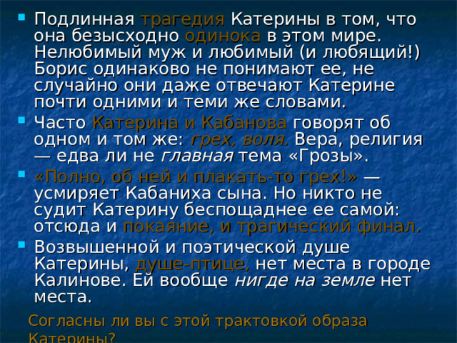 Подлинная трагедия Катерины в том, что она безысходно одинока в этом мире. Нелюбимый муж и любимый (и любящий!) Борис одинаково не понимают ее, не случайно они даже отвечают Катерине почти одними и теми же словами. Часто Катерина и Кабанова говорят об одном и том же: грех, воля.  Вера, религия — едва ли не главная тема «Грозы». «Полно, об ней и плакать-то грех!» — усмиряет Кабаниха сына. Но никто не судит Катерину беспощаднее ее самой: отсюда и покаяние, и трагический финал. Возвышенной и поэтической душе Катерины, душе-птице, нет места в городе Калинове. Ей вообще нигде на земле нет места. Согласны ли вы с этой трактовкой образа Катерины? 